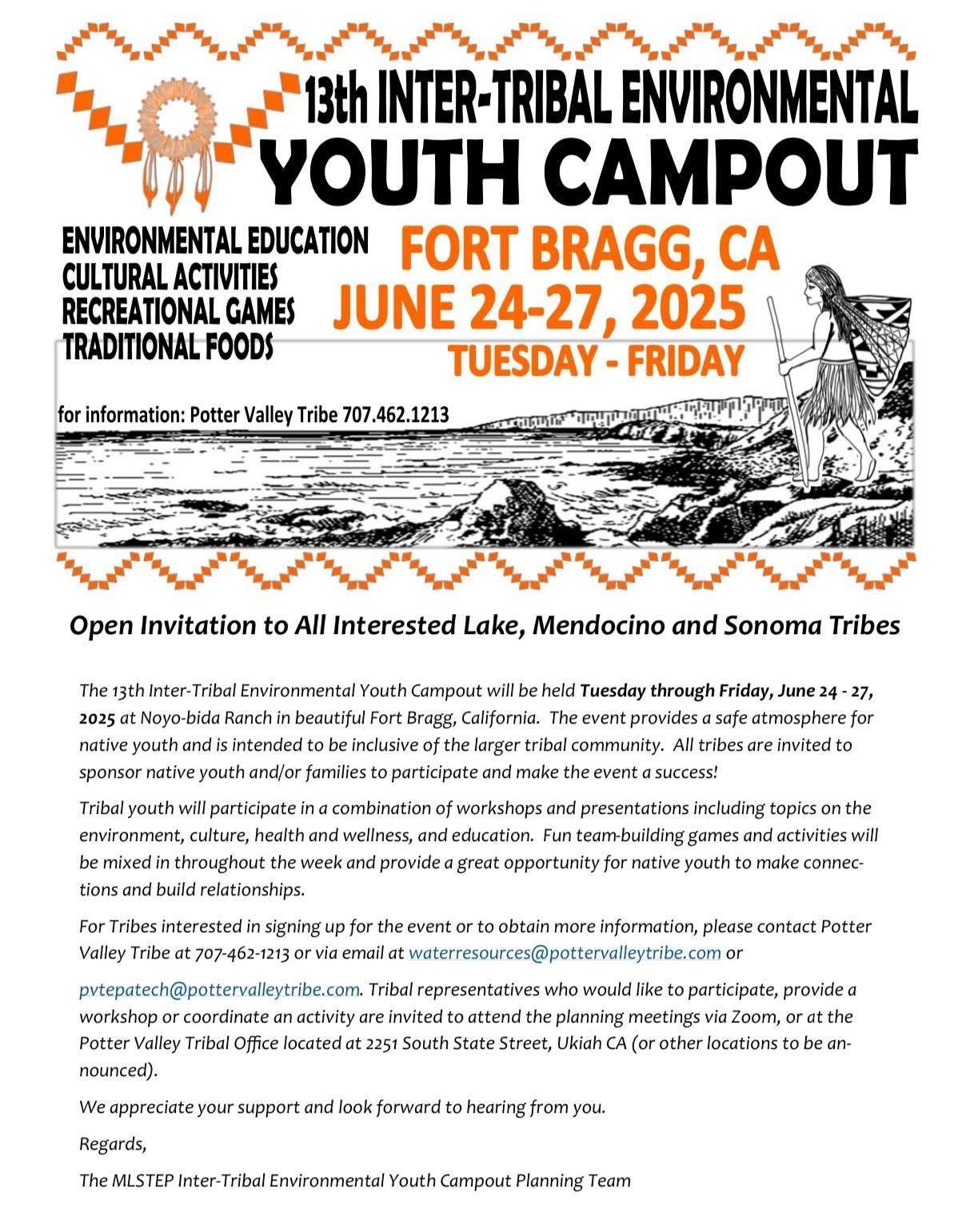 13th Inter-Tribal Environmental Youth Campout. Fort Bragg, CA. June 24 - 27. 2025. Tuesday - Friday. Evironmental education. Cultural activities. Recreational games. Traditional foods. for information: Potter Valley Tribe 707.462.1213. Black and white illustration of a Native American person wearing a grass skirt and carrying a patterned container on their back with a walking stick in their hand. They're on the shore looking out at the water. Open Invitation to All Interested Lake, Mendocino, and Sonoma Tribes. The 13th Inter-Tribal Environmental Youth Campout will be held Tuesday through Friday, June 24 - 27, 2025 at Noyo-bida Ranch in beautiful Fort Bragg, California. The event provides a safe atmosphere for native youth and is intended to be inclusive of the larger tribal community. All tribes are invited to sponsor native youth and/or families to participate and make the event a success! Tribal youth will participate in a combination of workshops and presentations including topics on the environment, culture, health and wellness, and education. Fun team-building games and activities will be mixed in throughout the week and provide a great opportunity for native youth to make connections and build relationships. For Tribes interested in signing up for the event or to obtain more Information, please contact Potter Valley Tribe at 707-462-1213 or via email at waterresources@pottervalleytribe.com or pvtepatech@pottervalleytribe.com. Tribal representatives who would like to participate, provide a workshop or coordinate an activity are invited to attend the planning meetings via Zoom, or at the Potter Valley Tribal Office located at 2251 South State Street, Ukiah CA (or other locations to be announced). We appreciate your support and look forward to hearing from you. Regards, The MLSTEP Inter-Tribal Environmental Youth Campout Planning Team