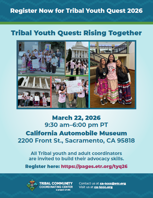 Register Now for Tribal Youth Quest 2026. Tribal Youth Quest: Rising Together. Photos of various groups of Native American youths in and in front of government buildings, many with traditional clothing and protest signs against vaping and Big Tobacco. March 22, 2026. 9:30 am - 6:00 pm PT. California Automobile Museum. 2200 Front St., Sacramento, CA 95818. All Tribal youth and adult coordinators are invited to build their advocacy skills. Register here: https://pages.etr.org/tyq26. Logo for Tribal Community Coordinating Center: A Project of ETR. Contact us at ca-tccc@etr.org. Visit us at ca-tccc.org.