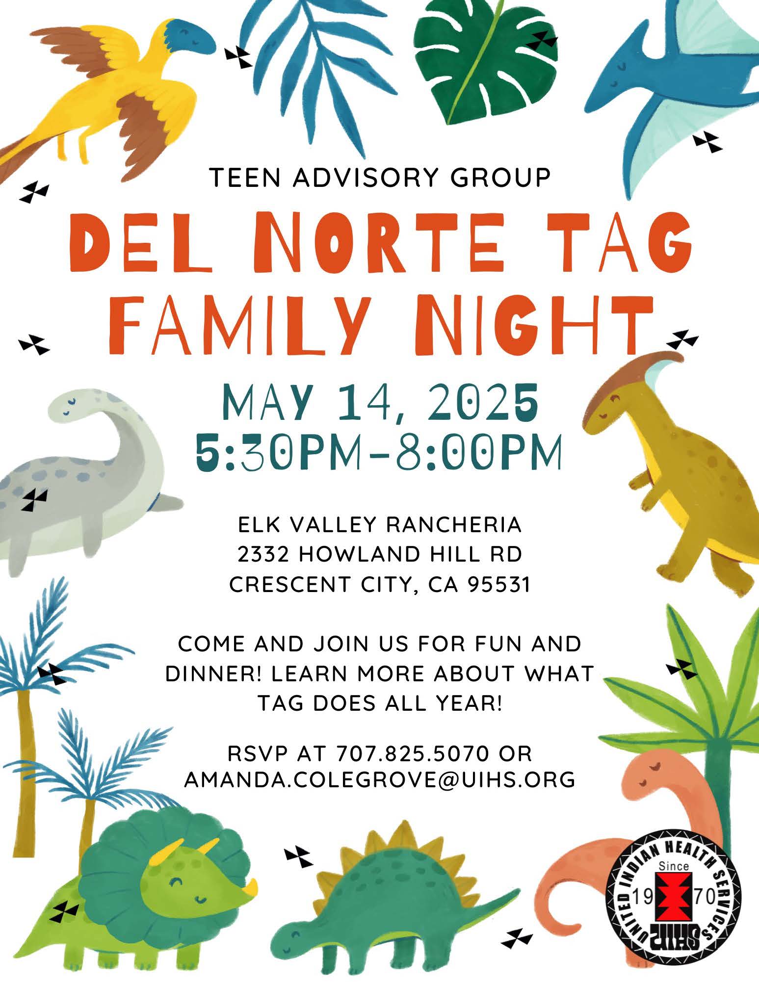 Teen Advisory Group. Del Norte TAG Family Night. May 14, 2025 5:30PM - 8:00PM. Elk Valley Rancheria. 2332 Howland Hill Rd. Crescent City, CA 95531. Come and join us for fun and dinner! Learn more about what TAG does all year! RSVP at 707-825-5070 or amanda.colegrove@uihs.org. Images of colorful dinosaurs and plants.