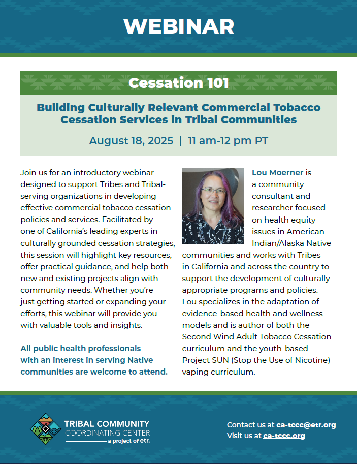 Webinar. Cessation 101. Building Culturally Relevant Commercial Tobacco Cessation Services in Tribal Communities. August 18, 2025. 11 am to 12 pm PT. Join us for an introductory webinar designed to support Tribes and Tribalserving organizations in developing effective commercial tobacco cessation policies and services. Facilitated by one of California’s leading experts in culturally grounded cessation strategies, this session will highlight key resources, offer practical guidance, and help both new and existing projects align with community needs. Whether you’re just getting started or expanding your efforts, this webinar will provide you with valuable tools and insights. All public health professionals with an interest in serving Native communities are welcome to attend. Photo of Lou Moerner. Lou Moerner is a community consultant and researcher focused on health equity issues in American Indian/Alaska Native communities and works with Tribes in California and across the country to support the development of culturally appropriate programs and policies. Lou specializes in the adaptation of evidence-based health and wellness models and is author of both the Second Wind Adult Tobacco Cessation curriculum and the youth-based Project SUN (Stop the Use of Nicotine) vaping curriculum. TCCC logo. Contact us at ca-tccc@etr.org. Visit us at ca-tccc.org.