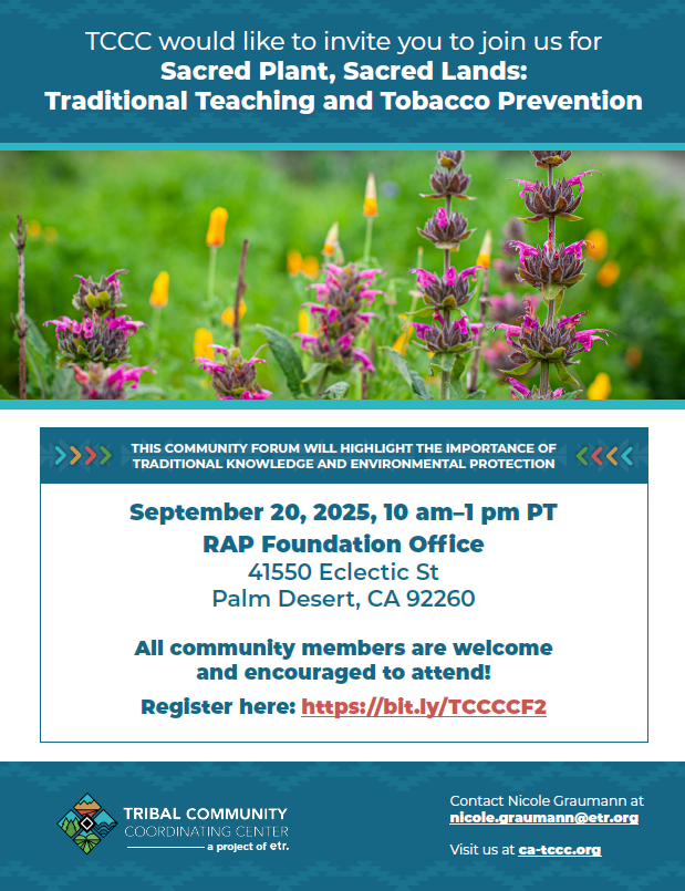 TCCC would like to invite you to join us for Sacred Plant, Sacred Lands: Traditional Teaching and Tobacco Prevention. Photo of purple and orange flowers in front of their green foliage in the background. This community forum will highlight the importance of traditional knowledge and environmental protection. September 20, 2025, 10 am to 1 pm PT. RAP Foundation Office, 41550 Eclectic Street, Palm Desert CA 92260. All community members are welcome and encouraged to attend! Register here: https://bit.ly/TCCCCF2. TCCC logo. Contact Nicole Graumann at nicole.graumann@etr.org. Visit us at ca-tccc.org.