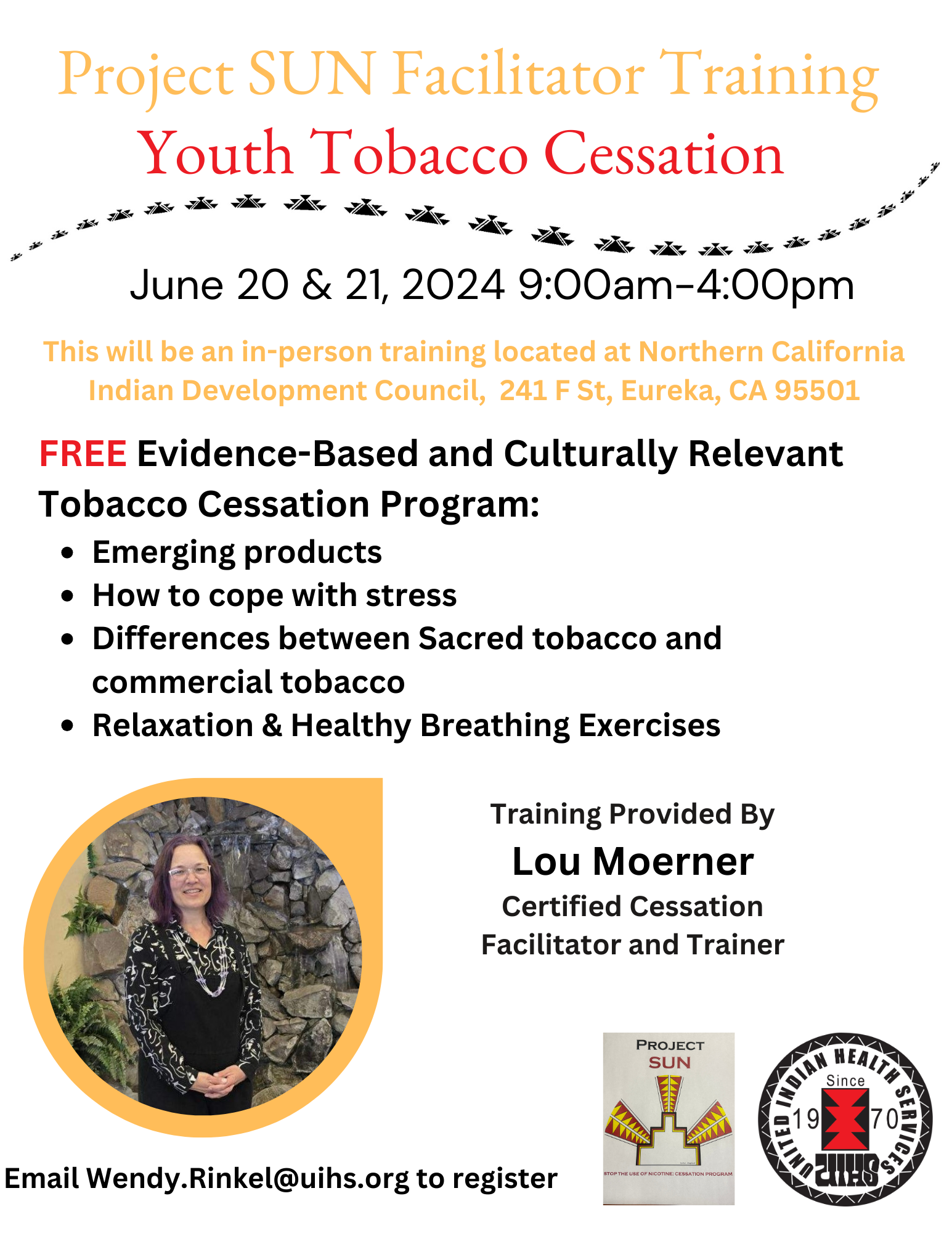 Project SUN Facilitator Training: Youth Tobacco Cessation. June 20 & 21, 2024 9:00am - 4:00pm. This will be an in-person training located at Northern California Indian Development Council, 241 F St, Eureka, CA 95501. FREE Evidence-Based and Culturally Relevant Tobacco Cessation Program: Emerging products, How to cope with stress, Differences between Sacred tobacco and commercial tovacco, Relaxation & Healthy Breathing Exercises. Photo of a woman in a black dress. Training Provided By Lou Moerner, Certified Cessation Facilitator and Trainer. Email Wendy.Rinkel@uihs.org to register. Logos of Project SUN and United Indian Health Services Since 1970.